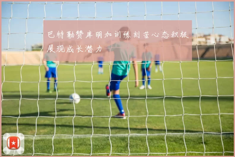 巴特勒赞库明加训练刻苦心态积极展现成长潜力
