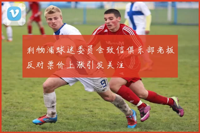 利物浦球迷委员会致信俱乐部老板反对票价上涨引发关注