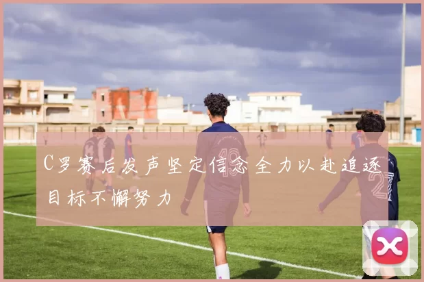 C罗赛后发声坚定信念全力以赴追逐目标不懈努力