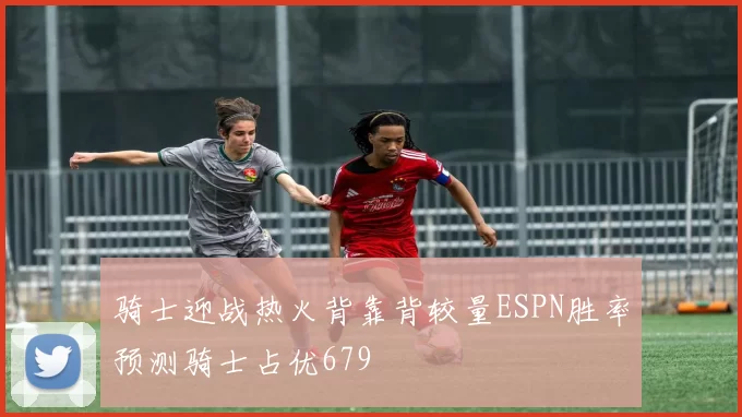 骑士迎战热火背靠背较量ESPN胜率预测骑士占优679