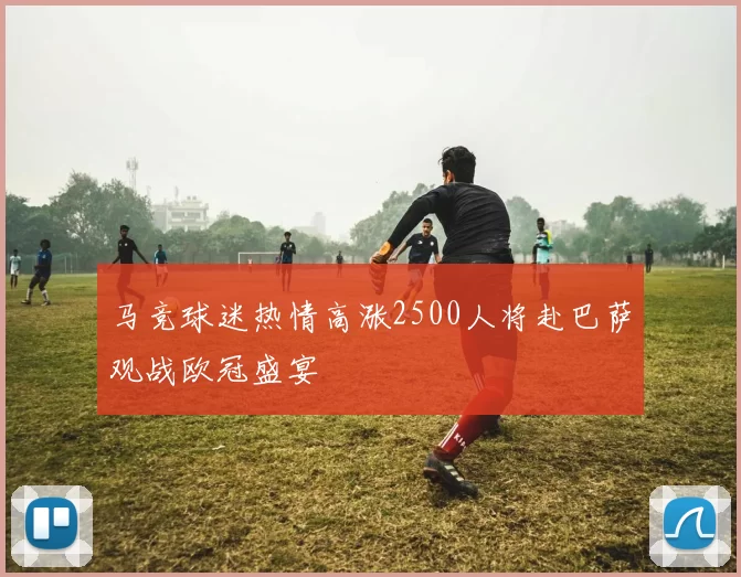 马竞球迷热情高涨2500人将赴巴萨观战欧冠盛宴