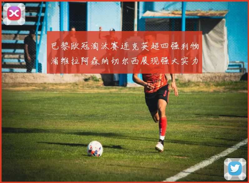 巴黎欧冠淘汰赛连克英超四强利物浦维拉阿森纳切尔西展现强大实力