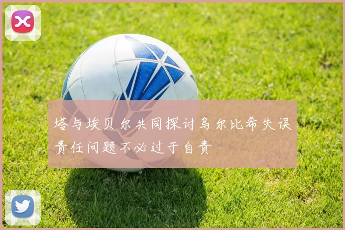 塔与埃贝尔共同探讨乌尔比希失误责任问题不必过于自责