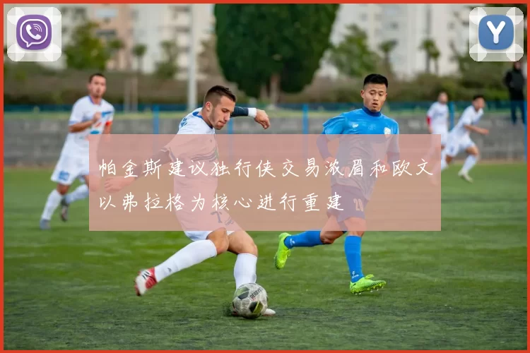 帕金斯建议独行侠交易浓眉和欧文以弗拉格为核心进行重建