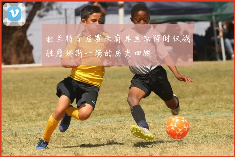 杜兰特季后赛未有库里助阵时仅战胜詹姆斯一场的历史回顾