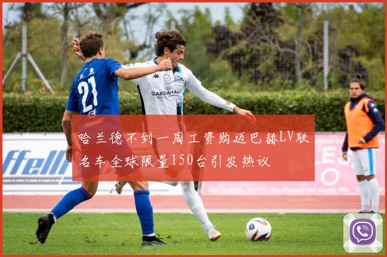 哈兰德不到一周工资购迈巴赫LV联名车全球限量150台引发热议