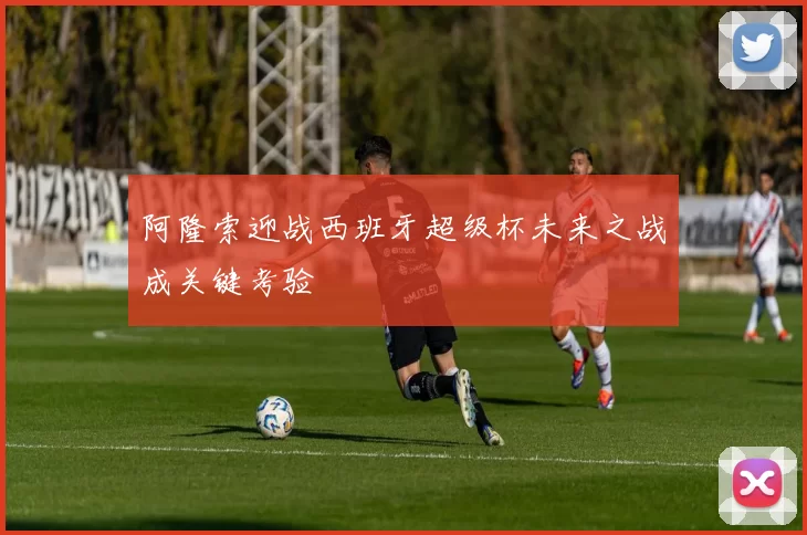 阿隆索迎战西班牙超级杯未来之战成关键考验