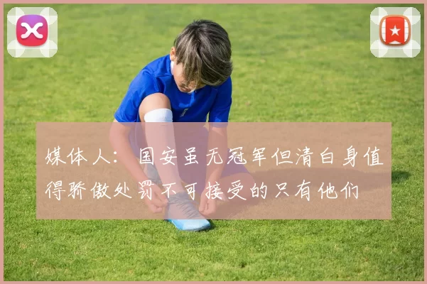 媒体人：国安虽无冠军但清白身值得骄傲处罚不可接受的只有他们