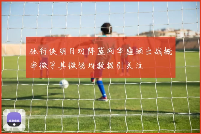 独行侠明日对阵篮网华盛顿出战概率微乎其微场均数据引关注