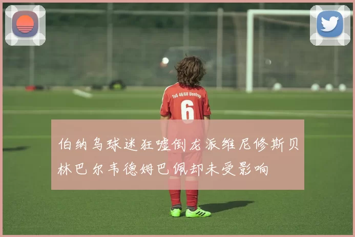 伯纳乌球迷狂嘘倒龙派维尼修斯贝林巴尔韦德姆巴佩却未受影响