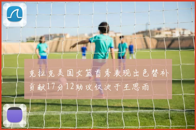 克拉克美国女篮首秀表现出色替补贡献17分12助攻仅次于王思雨