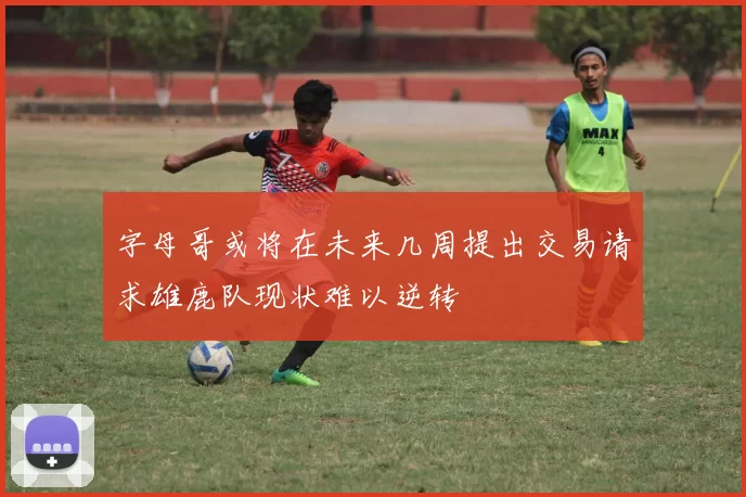 字母哥或将在未来几周提出交易请求雄鹿队现状难以逆转