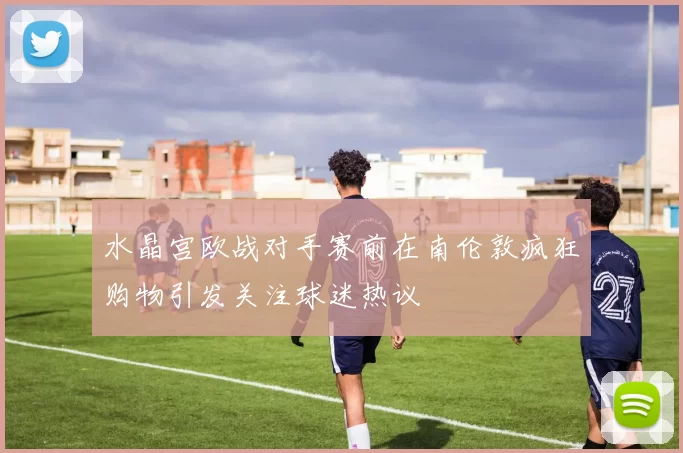 水晶宫欧战对手赛前在南伦敦疯狂购物引发关注球迷热议