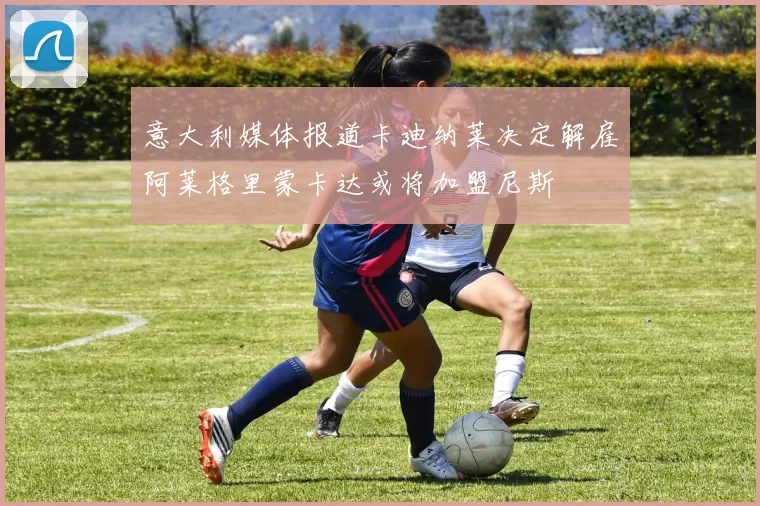 意大利媒体报道卡迪纳莱决定解雇阿莱格里蒙卡达或将加盟尼斯